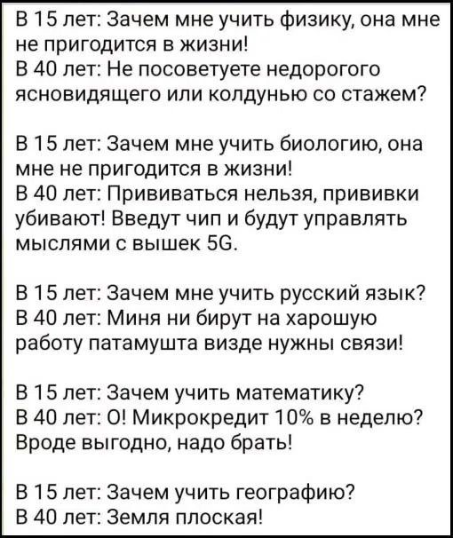 В 15 лет: Зачем мне учить физику, она мне не пригодится в жизни!
В 40 лет: Не посоветуете недорогого ясновидящего или колдунью со стажем?

В 15 лет: Зачем мне учить биологию, она мне не пригодится в жизни!
В 40 лет: Прививаться нельзя, прививки убивают! Введут чип и будут управлять мыслями с вышек 5G.

В 15 лет: Зачем мне учить русский язык?
В 40 л
