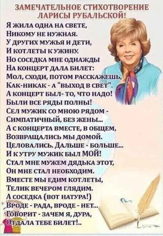ЗАМЕЧАТЕЛЬНОЕ СТИХОТВОРЕНИЕ ЛАРИСЫ РУБАЛЬСКОЙ! Я ЖИЛА ОДНА НА СВЕТЕ, НИКОМУ НЕ НУЖНАЯ. У ДРУГИХ МУЖЬЯ И ДЕТИ, И КОТЛЕТЫ К УЖИНУ. НО СОСЕДКА МНЕ ОДНАЖДЫ НА КОНЦЕРТ ДАЛА БИЛЕТ: МОЛ, СХОДИ, ПОТОМ РАССКАЖЕШЬ, КАК-НИКАК - А 