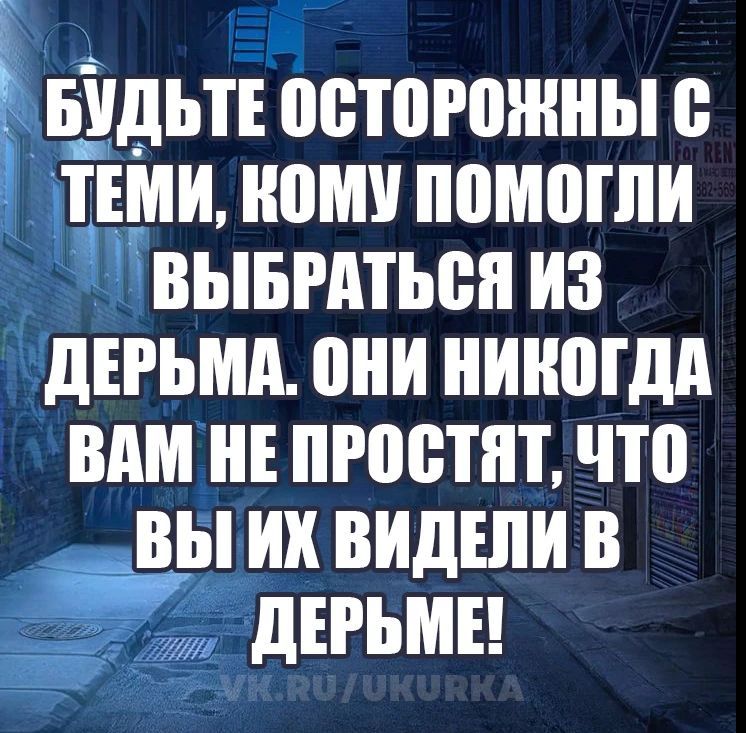 БУДЬТЕ ОСТОРОЖНЫ С ТЕМИ, КОМУ ПОМОГЛИ ВЫБРАТЬСЯ ИЗ ДЕРЬМА. ОНИ НИКОГДА ВАМ НЕ ПРОСТЯТ, ЧТО ВЫ ИХ ВИДЕЛИ В ДЕРЬМЕ!