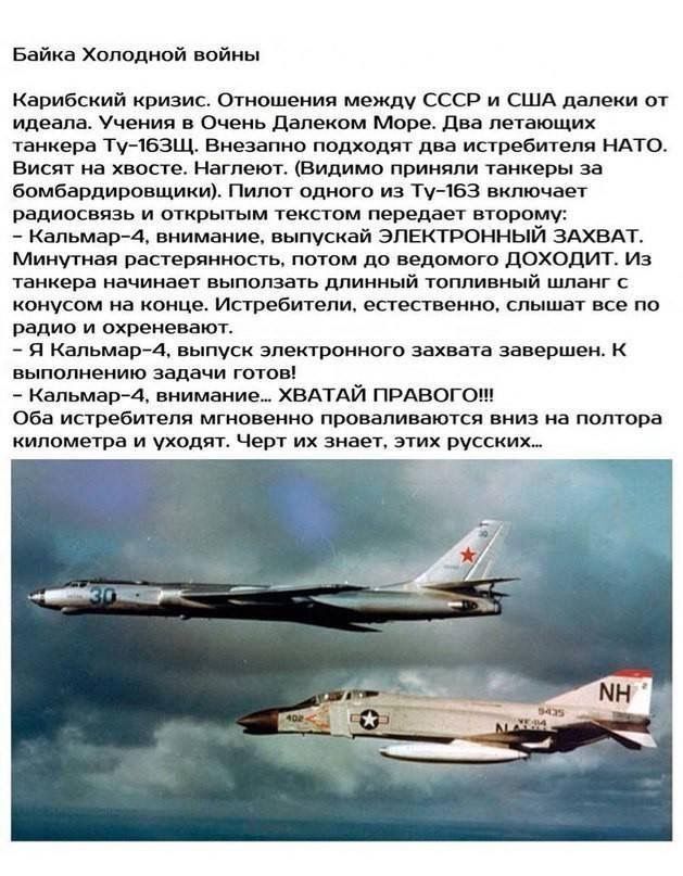 Байка Холодной войны Карибский кризис. Отношения между СССР и США далеки от идеала. Учения в Очень Далеком Море. Два летающих танкера Ту-163Щ. Внезапно подходят два истребителя НАТО. Висят на хвосте. Наглеют. (Видимо приняли танкеры за бомбардировщики). Пилот одного из Ту-163 включает радиосвязь и открытым текстом передает второму: - Кальмар-4, вни