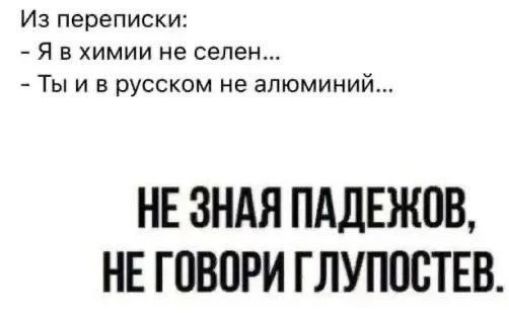 Из переписки: - Я в химии не селен... - Ты и в русском не алюминий... НЕ ЗНАЯ ПАДЕЖОВ, НЕ ГОВОРИ ГЛУПОСТЕВ.