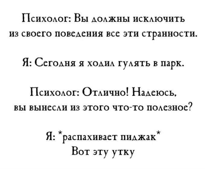 Психолог: Вы должны исключить из своего поведения все эти странности. Я: Сегодня я ходил гулять в парк. Психолог: Отлично! Надеюсь, вы вынесли из этого что-то полезное? Я: *распахивает пиджак* Вот эту утку