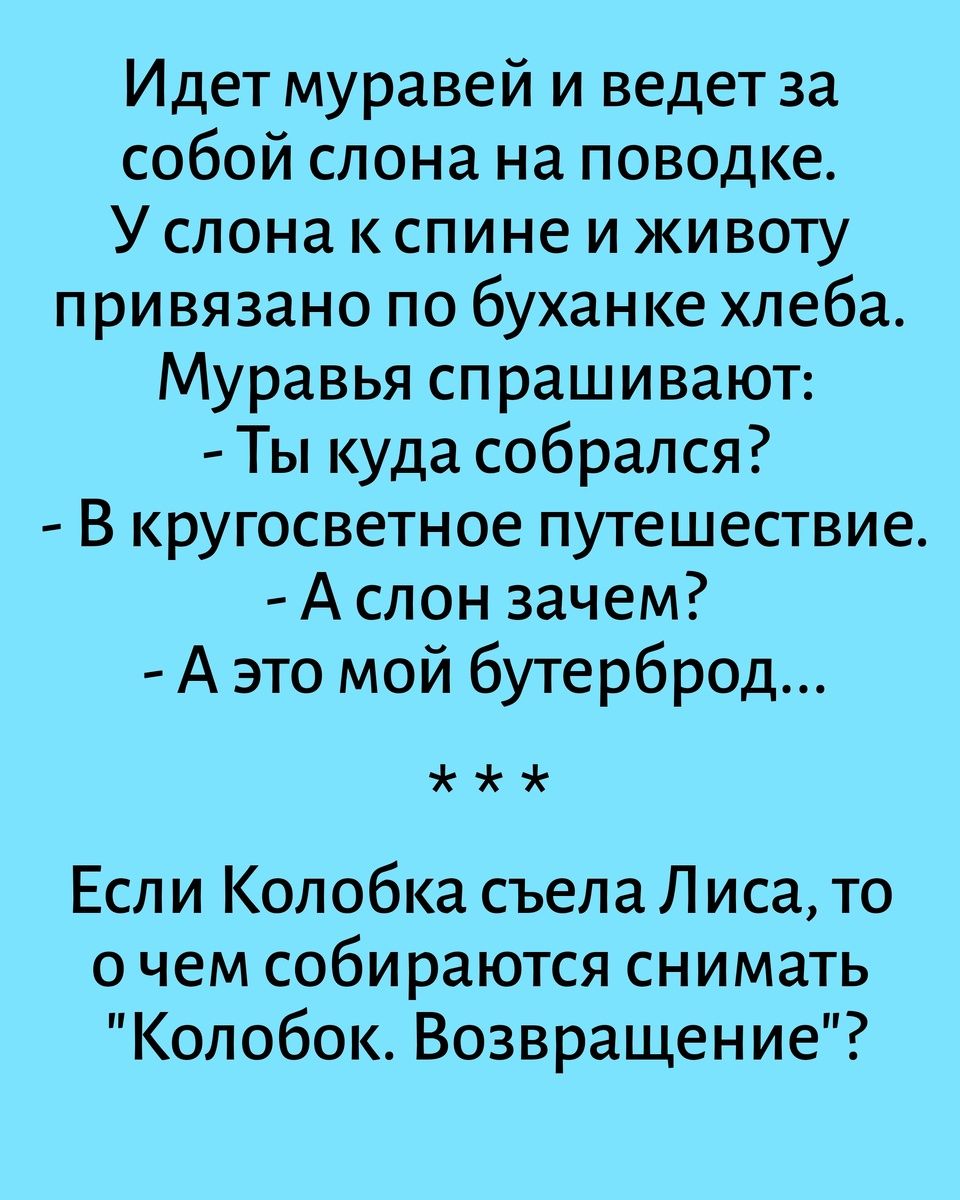 Идет муравей и ведет за собой слона на поводке. У слона к спине и животу привязано по буханке хлеба. Муравья спрашивают: - Ты куда собрался? - В кругосветное путешествие. - А слон зачем? - А это мой бутерброд... *** Если Колобка съела Лиса, то о чем собираются снимать 