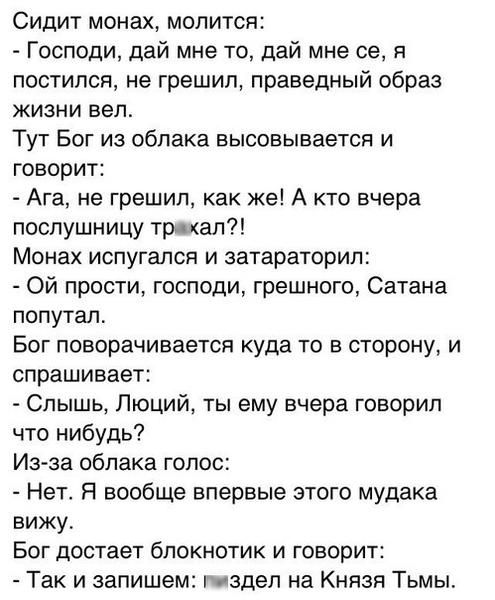 Сидит монах, молится:
- Господи, дай мне то, дай мне се, я постился, не грешил, праведный образ жизни вел.
Тут Бог из облака высовывается и говорит:
- Ага, не грешил, как же! А кто вчера послушницу тр***ал?!
Монах испугался и затараторил:
- Ой прости, господи, грешного, Сатана попутал.
Бог поворачивается куда то в сторону, и спрашивает:
- Слышь, Лю
