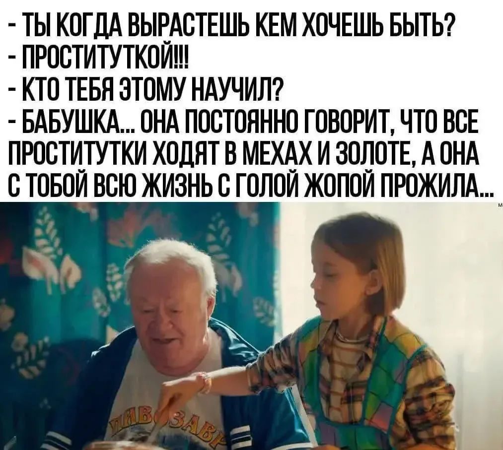 Ты когда вырастешь кем хочешь быть? - Проституткой!!! - Кто тебя этому научил? - Бабушка... Она постоянно говорит, что все проститутки ходят в мехах и золоте, а она с тобой всю жизнь с голой жопой прожила...