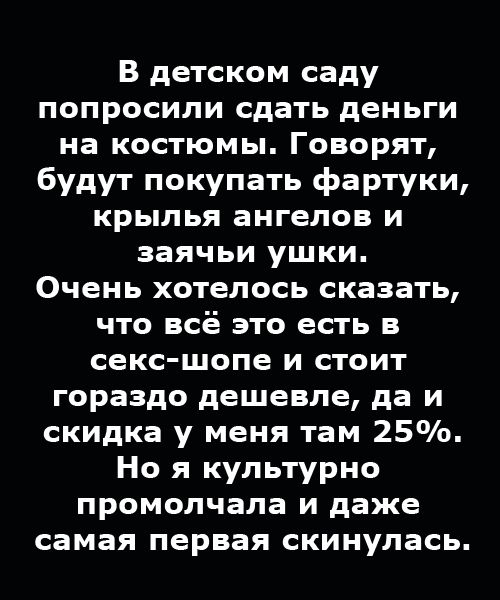 В детском саду попросили сдать деньги на костюмы. Говорят, будут покупать фартуки, крылья ангелов и заячьи ушки. Очень хотелось сказать, что всё это есть в секс-шопе и стоит гораздо дешевле, да и скидка у меня там 25%. Но я культурно промолчала и даже сама первая скинулась.