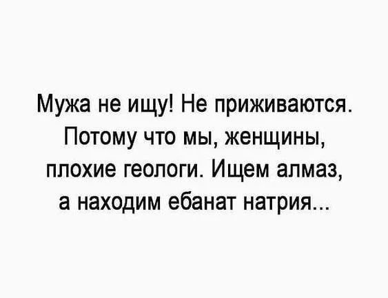 Мужа не ищу! Не приживаются. Потому что мы, женщины, плохие геологи. Ищем алмаз, а находим ебанат натрия...