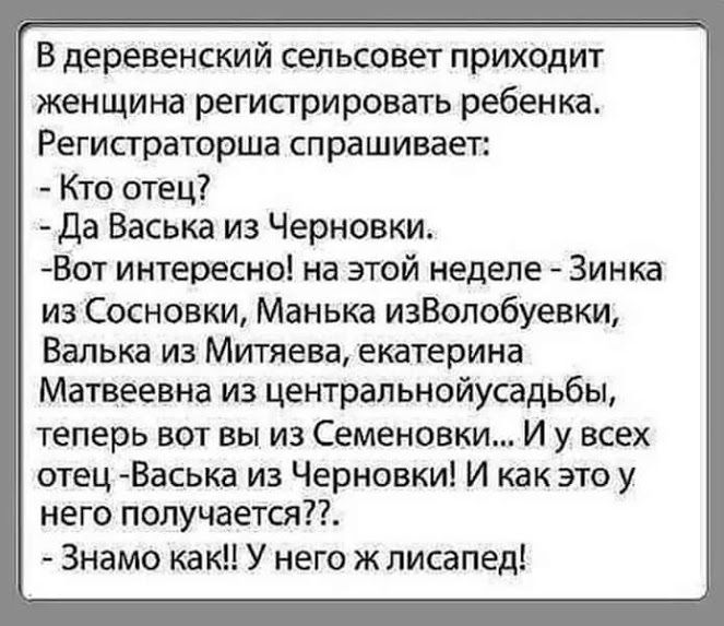 В деревенский сельсовет приходит женщина регистрировать ребенка. Регистраторша спрашивает: - Кто отец? - Да Васька из Черновки. -Вот интересно! на этой неделе - Зинка из Сосновки, Манька изВолобуевки, Валька из Митяева, екатерина Матвеевна из центральнойусадьбы, теперь вот вы из Семеновки... И у всех отец -Васька из Черновки! И как это у него получ