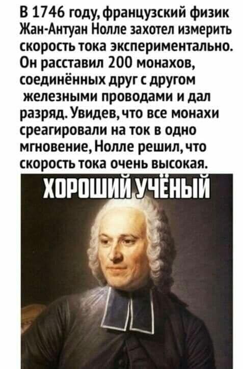 В 1746 году, французский физик Жан-Антуан Нолле захотел измерить скорость тока экспериментально. Он расставил 200 монахов, соединённых друг с другом железными проводами и дал разряд. Увидев, что все монахи среагировали на ток в одно мгновение, Нолле решил, что скорость тока очень высокая. ХОРОШИЙ УЧЁНЫЙ