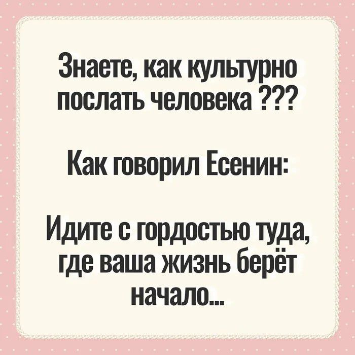 Знаете, как культурно послать человека ??? Как говорил Есенин: Идите с гордостью туда, где ваша жизнь берёт начало...
