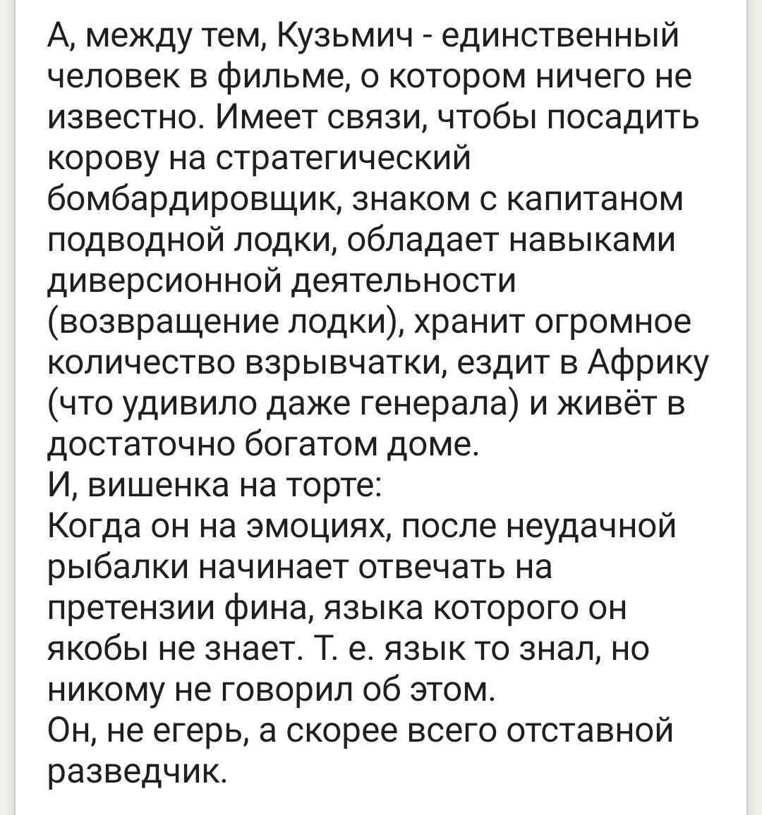 А, между тем, Кузьмич - единственный человек в фильме, о котором ничего не известно. Имеет связи, чтобы посадить корову на стратегический бомбардировщик, знаком с капитаном подводной лодки, обладает навыками диверсионной деятельности (возвращение лодки), хранит огромное количество взрывчатки, ездит в Африку (что удивило даже генерала) и живёт в дос