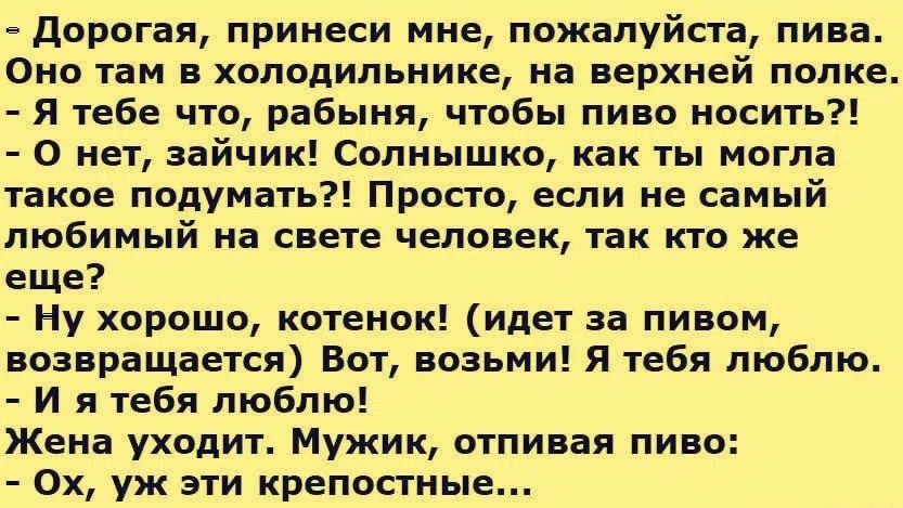 Дорогая, принеси мне, пожалуйста, пива. Оно там в холодильнике, на верхней полке. - Я тебе что, рабыня, чтобы пиво носить?! - О нет, зайчик! Солнышко, как ты могла такое подумать?! Просто, если не самый любимый на свете человек, так кто же еще? - Ну хорошо, котенок! (идет за пивом, возвращается) Вот, возьми! Я тебя люблю. - И я тебя люблю! Жена ухо