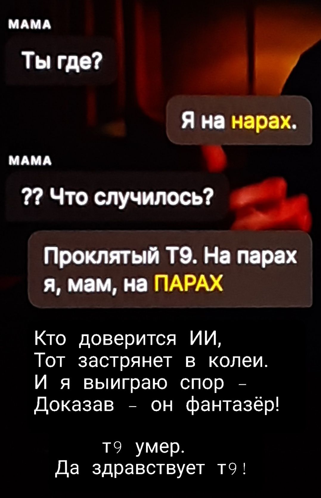MAMA Ты где? Я на нарах. MAMA ?? Что случилось? Проклятый Т9. На парах я, мам, на ПАРАХ Кто доверится ИИ, Тот застрянет в колеи. И я выиграю спор – Доказав – он фантазёр! Т9 умер. Да здравствует Т9!