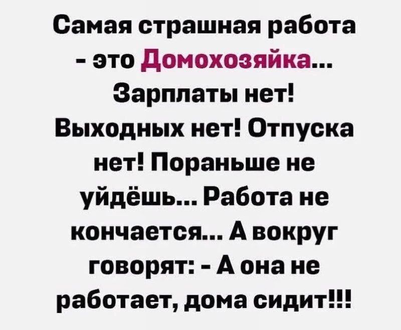 Самая страшная работа - это Домохозяйка... Зарплаты нет! Выходных нет! Отпуска нет! Пораньше не уйдёшь... Работа не кончается... А вокруг говорят: - А она не работает, дома сидит!!!