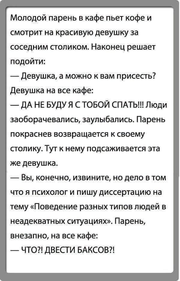 Молодой парень в кафе пьет кофе и смотрит на красивую девушку за соседним столиком. Наконец решает подойти:
— Девушка, а можно к вам присесть?
Девушка на все кафе:
— ДА НЕ БУДУ Я С ТОБОЙ СПАТЬ!!! Люди заборачивались, заулыбались. Парень покраснев возвращается к своему столику. Тут к нему подсаживается эта же девушка.
— Вы, конечно, извините, но дел