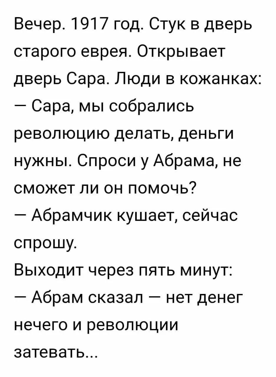 Вечер. 1917 год. Стук в дверь старого еврея. Открывает дверь Сара. Люди в кожанках: — Сара, мы собрались революцию делать, деньги нужны. Спроси у Абрама, не сможет ли он помочь? — Абрамчик кушает, сейчас спрошу. Выходит через пять минут: — Абрам сказал — нет денег нечего и революции затевать...