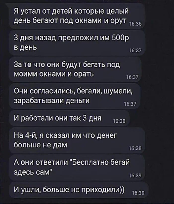 Я устал от детей которые целый день бегают под окнами и орут. 3 дня назад предложил им 500р в день. За то что они будут бегать под моими окнами и орать. Они согласились, бегали, шумели, зарабатывали деньги. И работали они так 3 дня. На 4-й, я сказал им что денег больше не дам. А они ответили 