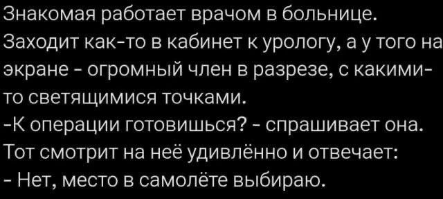 Знакомая работает врачом в больнице. Заходит как-то в кабинет к урологу, а у того на экране – огромный член в разрезе, с какими-то светящимися точками. -К операции готовишься? – спрашивает она. Тот смотрит на неё удивлённо и отвечает: - Нет, место в самолёте выбираю.