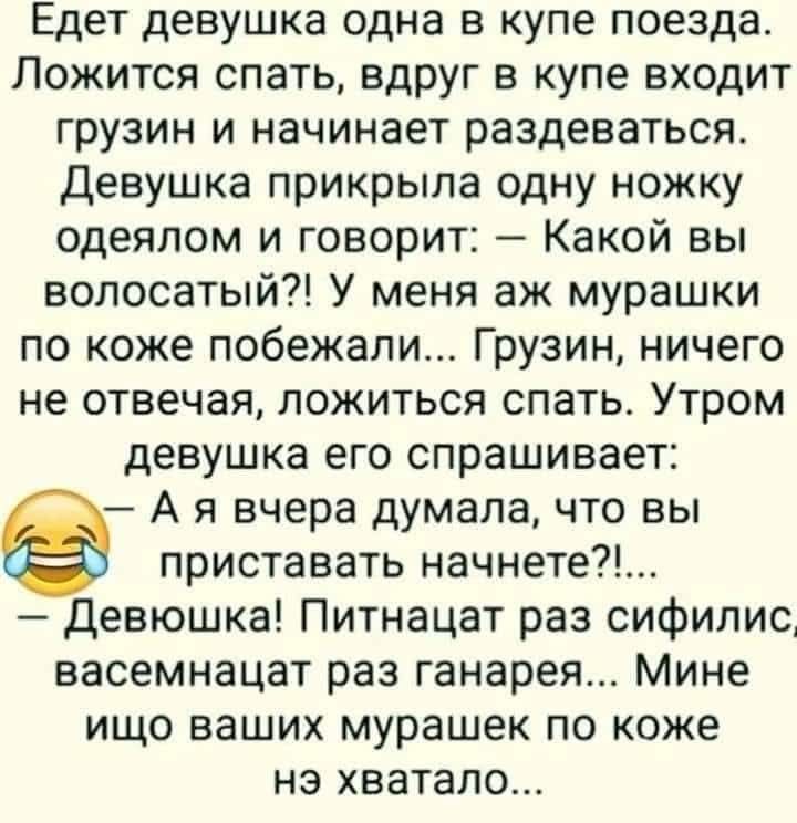 Едет девушка одна в купе поезда. Ложится спать, вдруг в купе входит грузин и начинает раздеваться. Девушка прикрыла одну ножку одеялом и говорит: — Какой вы волосатый?! У меня аж мурашки по коже побежали... Грузин, ничего не отвечая, ложится спать. Утром девушка его спрашивает: 😂 — А я вчера думала, что вы приставать начнете?!... — Девушка! Пятнадц