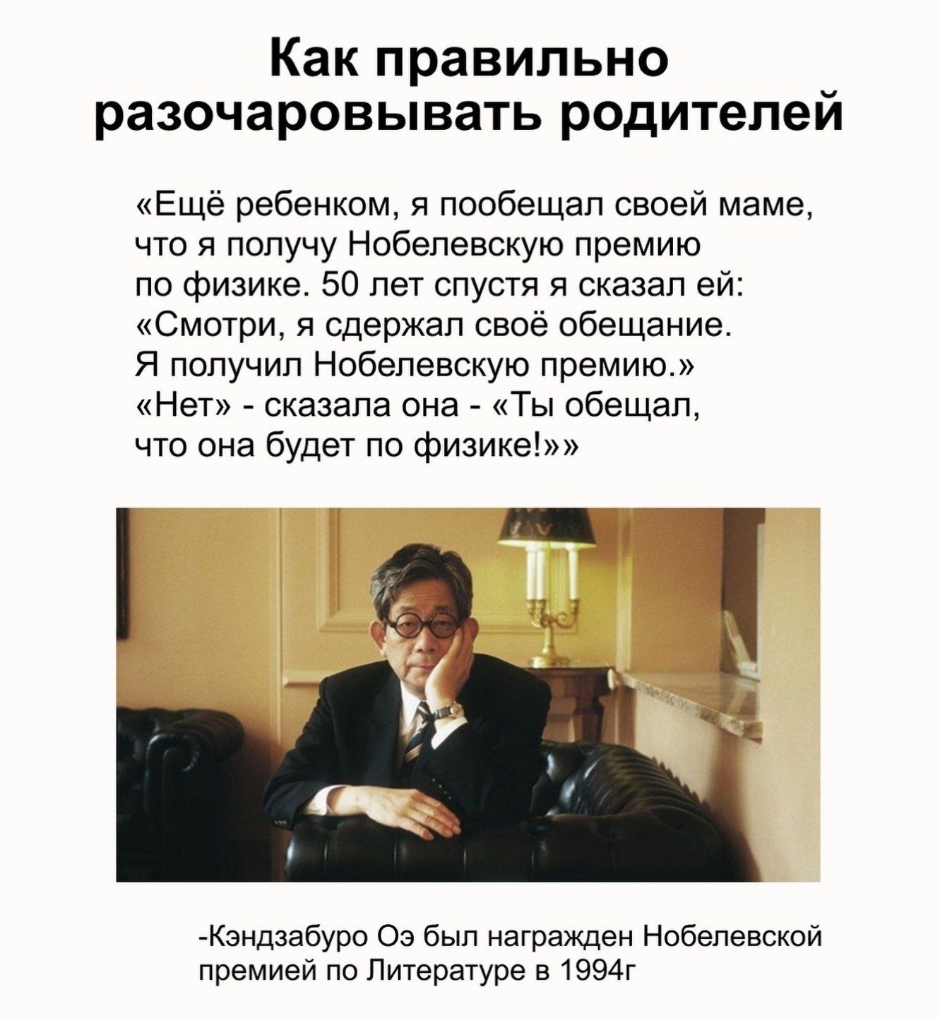 Как правильно разочаровывать родителей «Ещё ребёнком, я пообещал своей маме, что я получу Нобелевскую премию по физике. 50 лет спустя я сказал ей: «Смотри, я сдержал своё обещание. Я получил Нобелевскую премию.» «Нет» - сказала она - «Ты обещал, что она будет по физике!»» -Кэндзабуро Оэ был награждён Нобелевской премией по Литературе в 1994г