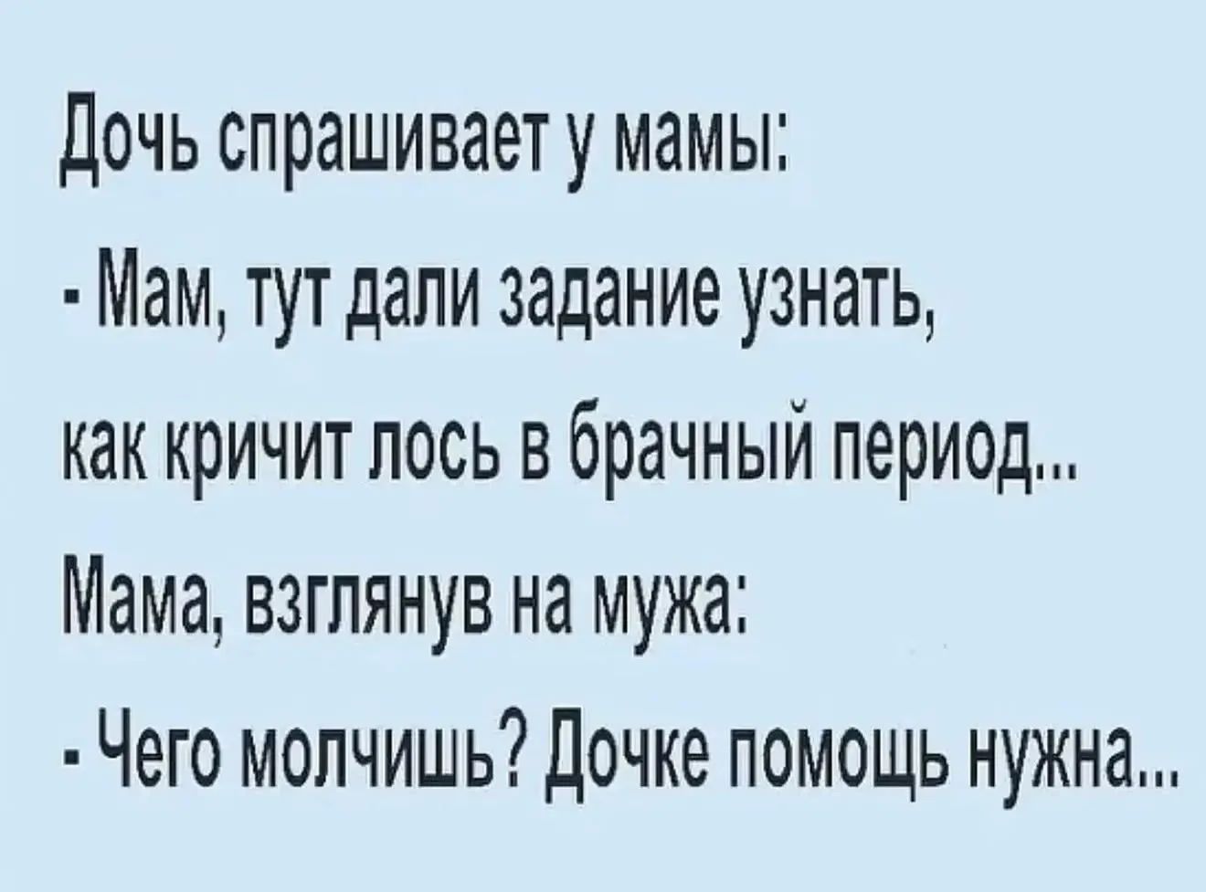 Дочь спрашивает у мамы:
- Мам, тут дали задание узнать,
как кричит лось в брачный период...
Мама, взглянув на мужа:
- Чего молчишь? Дочке помощь нужна...