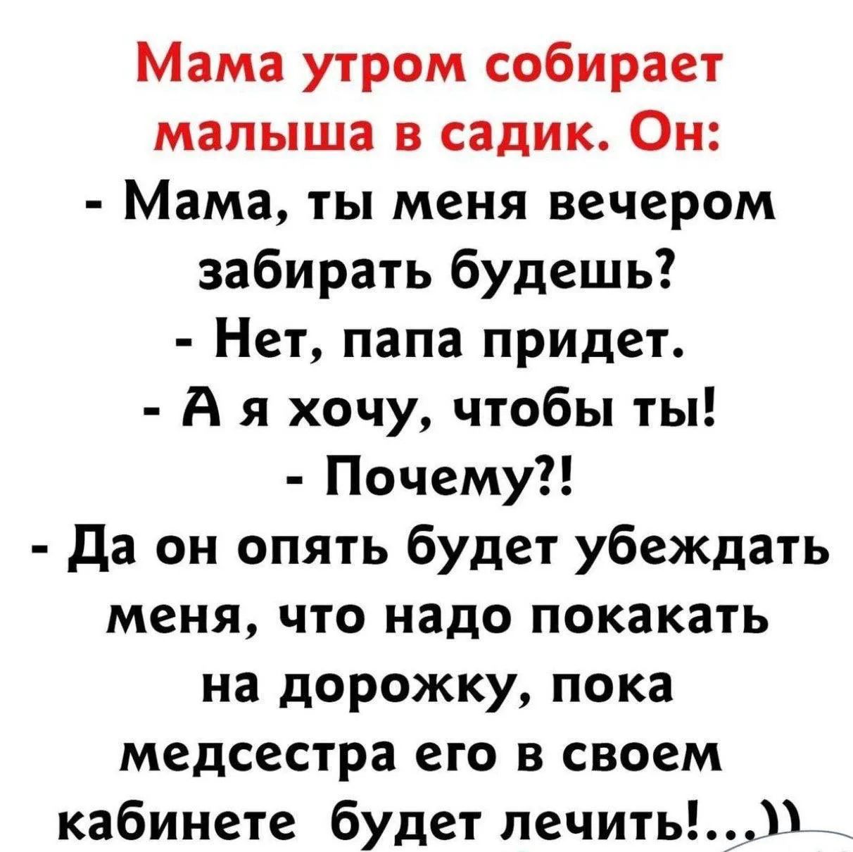 Мама утром собирает малыша в садик. Он: - Мама, ты меня вечером забирать будешь? - Нет, папа придет. - А я хочу, чтобы ты! - Почему?! - Да он опять будет убеждать меня, что надо покакать на дорожку, пока медсестра его в своем кабинете будет лечить!...))