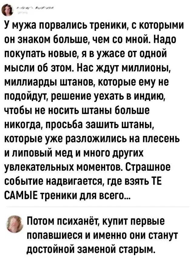 У мужа порвались треники, с которыми он знаком больше, чем со мной. Надо покупать новые, я в ужасе от одной мысли об этом. Нас ждут миллионы, миллиарды штанов, которые ему не подойдут, решение уехать в индию, чтобы не носить штаны больше никогда, просьба зашить штаны, которые уже разложились на плесень и липовый мед и много других увлекательных мом