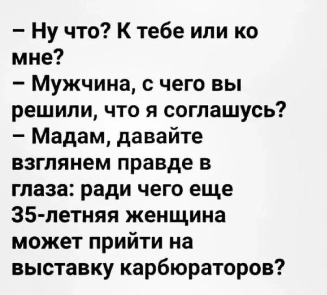 - Ну что? К тебе или ко мне?
- Мужчина, с чего вы решили, что я соглашусь?
- Мадам, давайте взглянем правде в глаза: ради чего еще 35-летняя женщина может прийти на выставку карбюраторов?