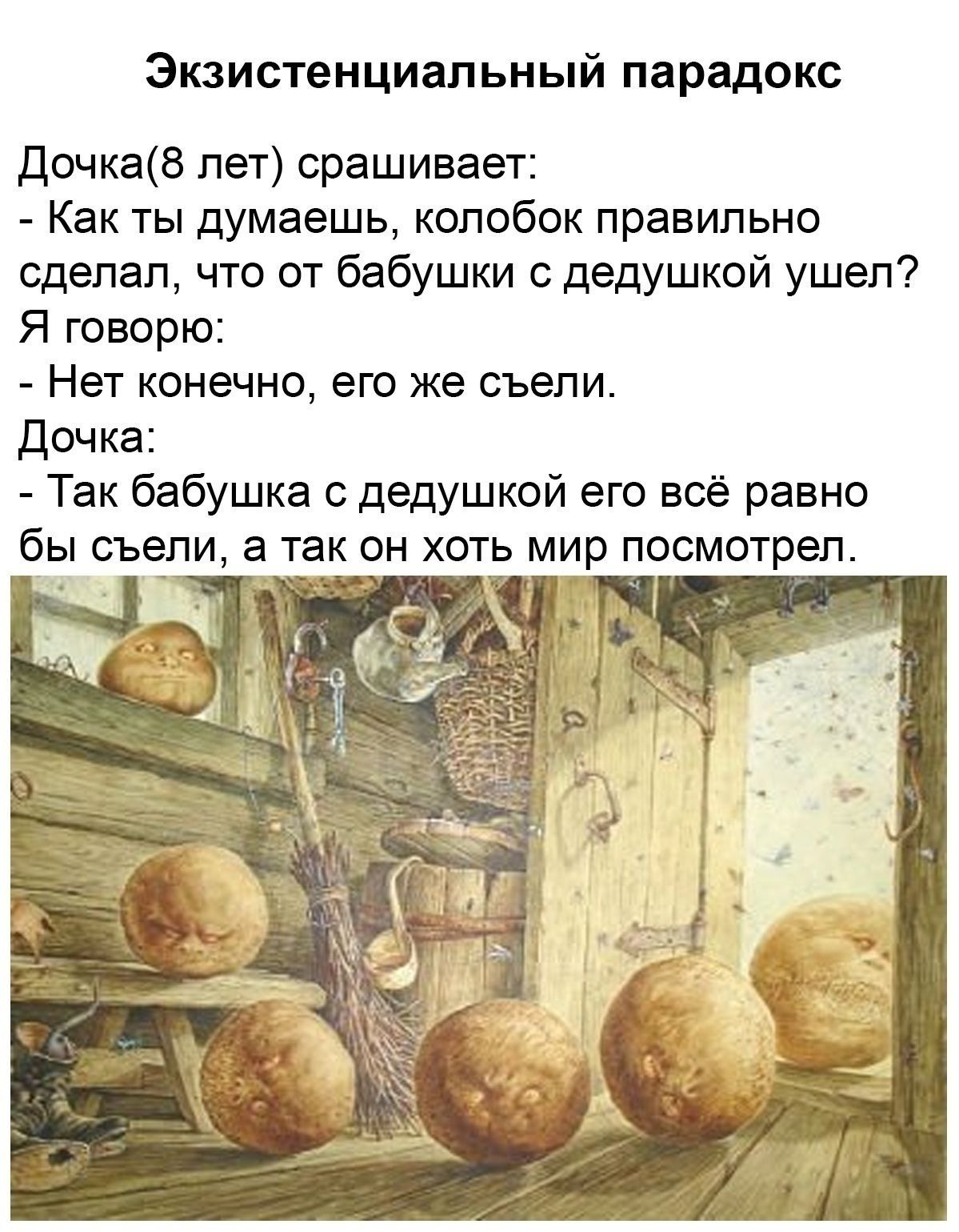 Экзистенциальный парадокс Дочка (8 лет) спрашивает: - Как ты думаешь, колобок правильно сделал, что от бабушки с дедушкой ушел? Я говорю: - Нет конечно, его же съели. Дочка: - Так бабушка с дедушкой его всё равно бы съели, а так он хоть мир посмотрел.