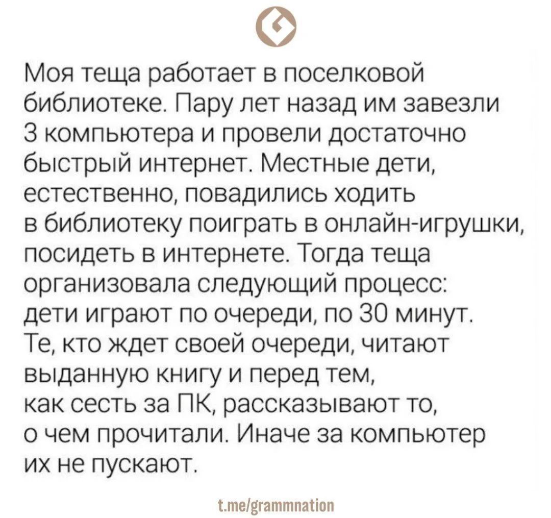 Моя теща работает в поселковой библиотеке. Пару лет назад им завезли 3 компьютера и провели достаточно быстрый интернет. Местные дети, естественно, повадились ходить в библиотеку поиграть в онлайн-игры, посидеть в интернете. Тогда теща организовала следующий процесс: дети играют по очереди, по 30 минут. Те, кто ждет своей очереди, читают выданную к