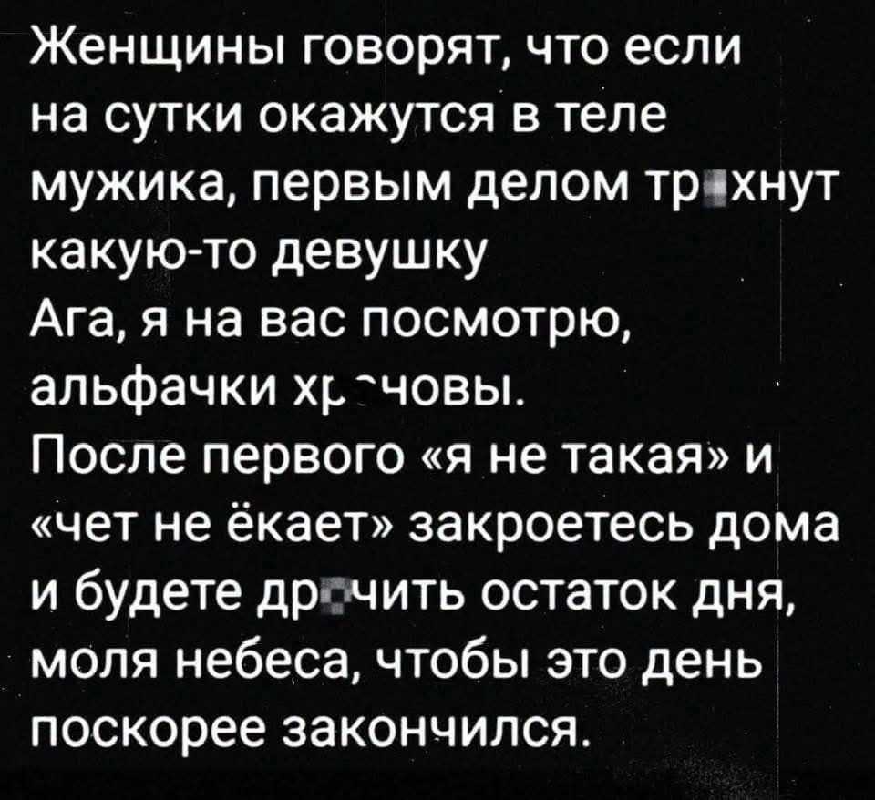 Женщины говорят, что если на сутки окажутся в теле мужика, первым делом трахнут какую-то девушку. Ага, я на вас посмотрю, альфачки хреновы. После первого «я не такая» и «чет не ёкает» закроетесь дома и будете дрочить остаток дня, моля небеса, чтобы этот день поскорее закончился.