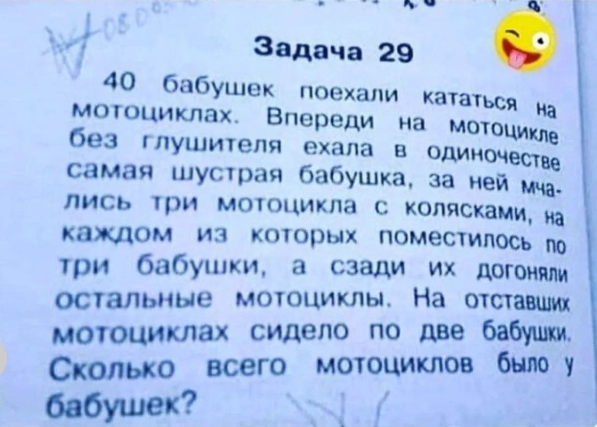 Задача 29 40 бабушек поехали кататься на мотоциклах. Впереди на мотоцикле без глушителя ехала в одиночестве самая шустрая бабушка, за ней мчались три мотоцикла с колясками, на каждом из которых поместилось по три бабушки, а сзади их догоняли остальные мотоциклы. На отставших мотоциклах сидело по две бабушки. Сколько всего мотоциклов было у бабушек?