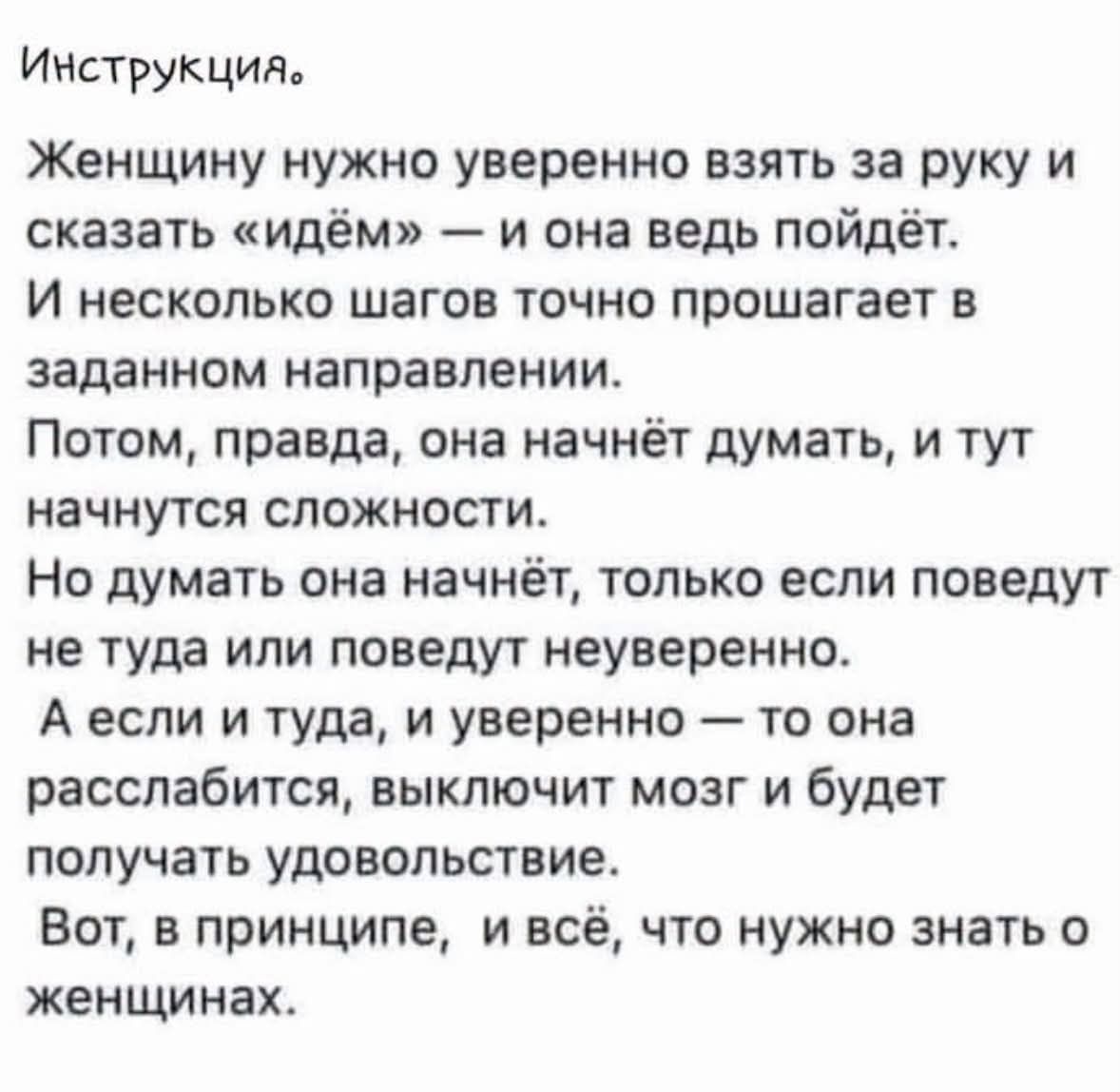 Инструкция. Женщину нужно уверенно взять за руку и сказать «идём» — и она ведь пойдёт. И несколько шагов точно прошагает в заданном направлении. Потом, правда, она начнёт думать, и тут начнутся сложности. Но думать она начнёт, только если поведут не туда или поведут неуверенно. А если и туда, и уверенно — то она расслабится, выключит мозг и будет п