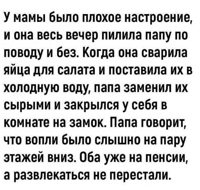 У мамы было плохое настроение, и она весь вечер пилила папу по поводу и без. Когда она сварила яйца для салата и поставила их в холодную воду, папа заменил их сырыми и закрылся у себя в комнате на замок. Папа говорит, что вопли было слышно на пару этажей вниз. Оба уже на пенсии, а развлекаться не перестали.