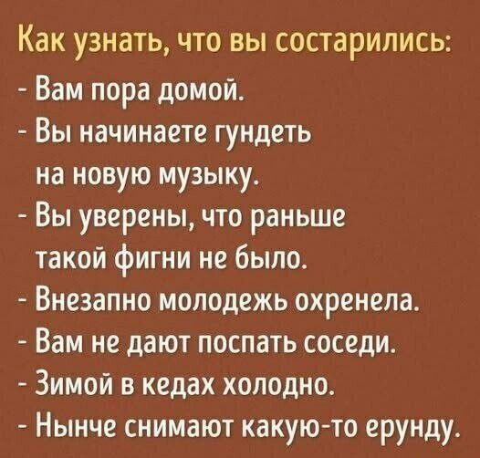 Как узнать, что вы состарились:
- Вам пора домой.
- Вы начинаете гундеть на новую музыку.
- Вы уверены, что раньше такой фигни не было.
- Внезапно молодежь охренела.
- Вам не дают поспать соседи.
- Зимой в кедах холодно.
- Нынче снимают какую-то ерунду.