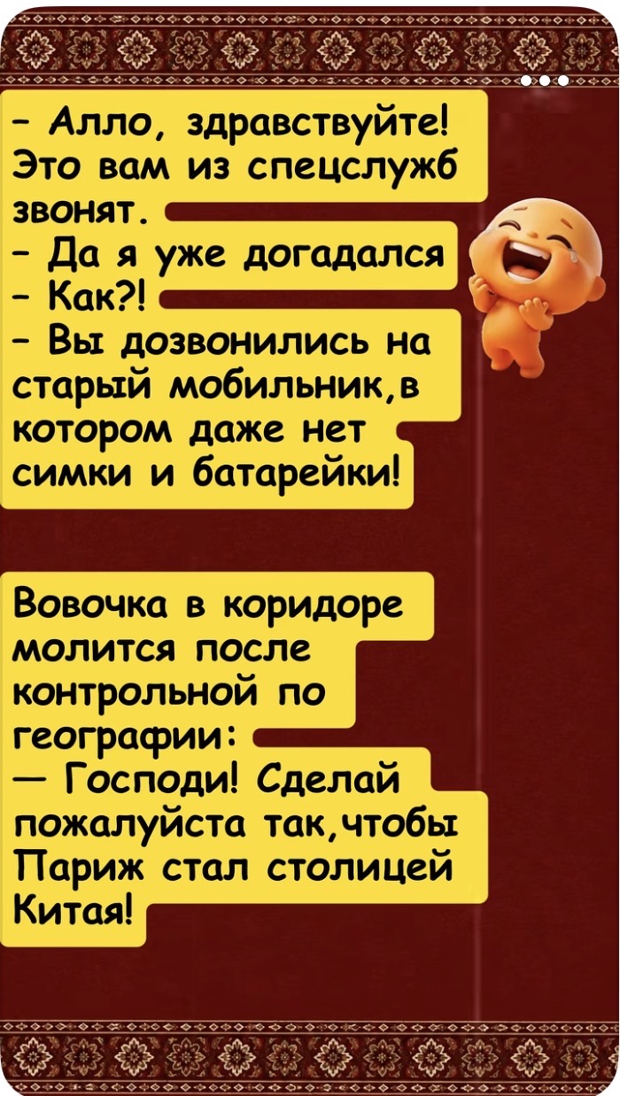 Алло, здравствуйте! Это вам из спецслужб звонят. Да я уже догадался. Как?! Вы дозвонились на старый мобильник, в котором даже нет симки и батарейки! Вовочка в коридоре молится после контрольной по географии: Господи! Сделай пожалуйста так, чтобы Париж стал столицей Китая!