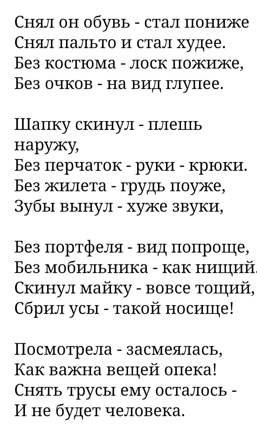 Снял он обувь - стал пониже Снял пальто и стал худее. Без костюма - лоск пожиже, Без очков - на вид глупее. Шапку скинул - плешь наружу, Без перчаток - руки - крюки. Без жилета - грудь поуже, Зубы вынул - хуже звуки, Без портфеля - вид попроще, Без мобильника - как нищий. Скинул майку - вовсе тощий, Сбрил усы - такой носище! Посмотрела - засмеялась