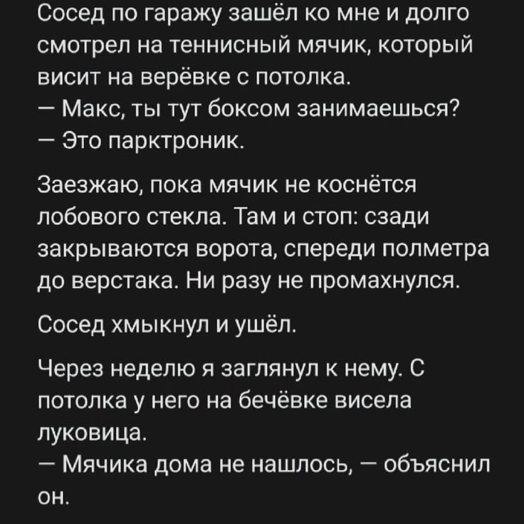 Сосед по гаражу зашёл ко мне и долго смотрел на теннисный мячик, который висит на верёвке с потолка. — Макс, ты тут боксом занимаешься? — Это парктроник. Заезжаю, пока мячик не коснётся лобового стекла. Там и стоп: сзади закрываются ворота, спереди полметра до верстака. Ни разу не промахнулся. Сосед хмыкнул и ушёл. Через неделю я заглянул к нему. С