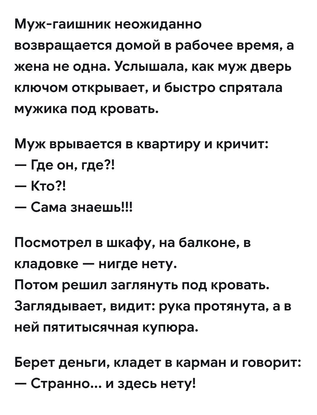 Муж-гаишник неожиданно возвращается домой в рабочее время, а жена не одна. Услышала, как муж дверь ключом открывает, и быстро спрятала мужика под кровать. Муж врывается в квартиру и кричит: — Где он, где?! — Кто?! — Сама знаешь!!! Посмотрел в шкафу, на балконе, в кладовке — нигде нету. Потом решил заглянуть под кровать. Заглядывает, видит: рука про