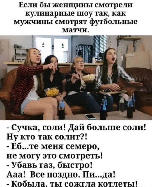 Если бы женщины смотрели кулинарные шоу так, как мужчины смотрят футбольные матчи.
- Сучка, соли! Дай больше соли! Ну кто так солит?!
- Еб...те меня семеро, не могу это смотреть!
- Убавь газ, быстро! Ааа! Все поздно. Пи...да!
- Кобыла, ты сожгла котлеты!