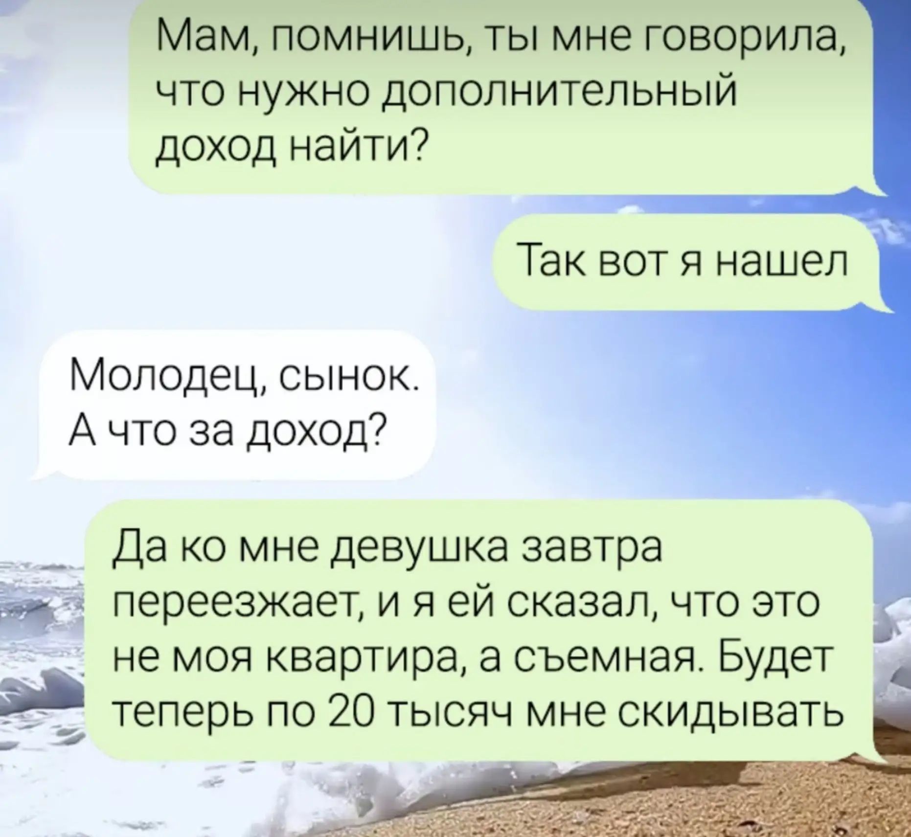 Мам, помнишь, ты мне говорила, что нужно дополнительный доход найти? Так вот я нашел. Молодец, сынок. А что за доход? Да ко мне девушка завтра переезжает, и я ей сказал, что это не моя квартира, а съемная. Будет теперь по 20 тысяч мне скидывать