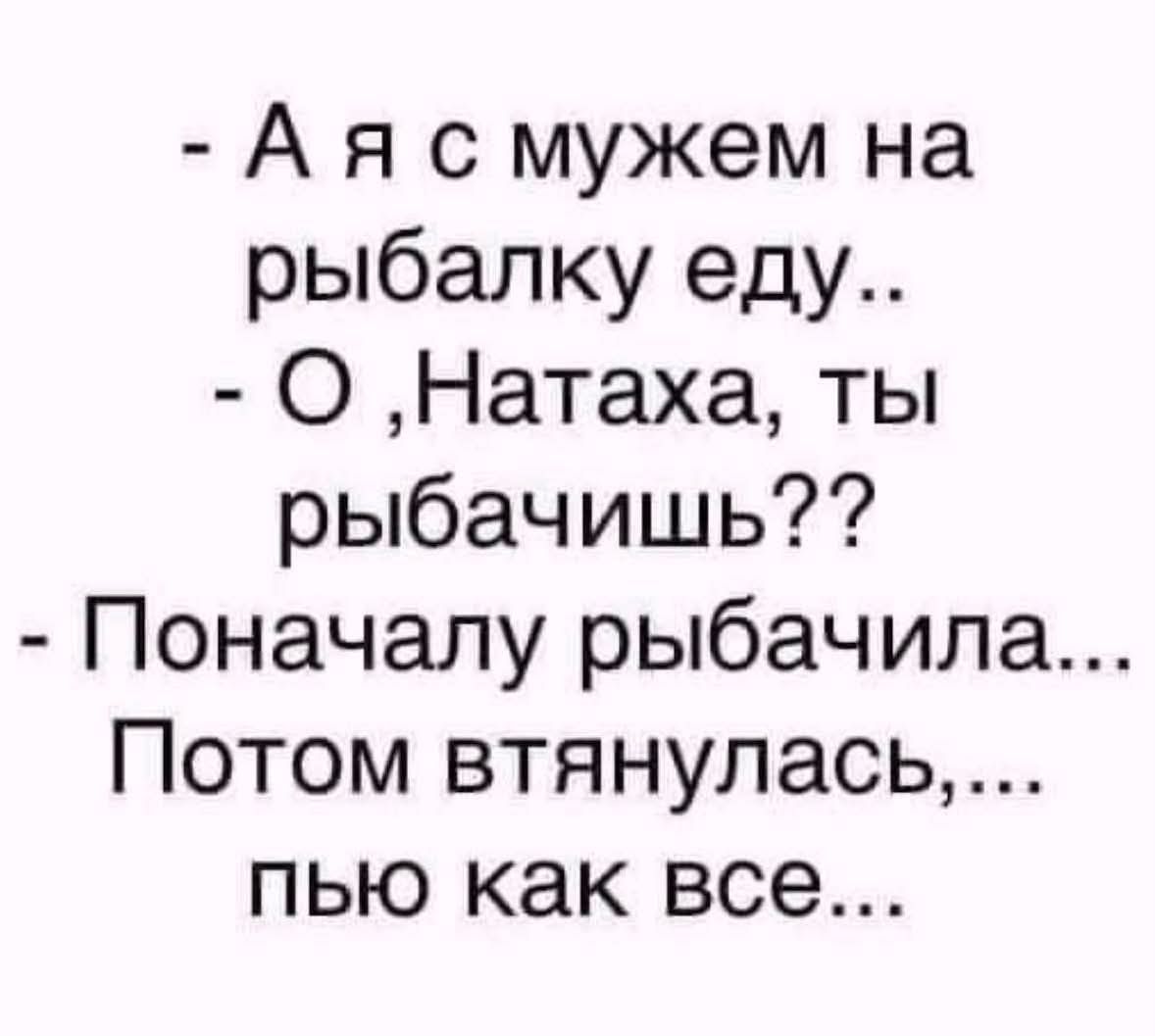 А я с мужем на рыбалку еду.. О, Натаха, ты рыбачишь?? Поначалу рыбачила... Потом втянулась,... пью как все...
