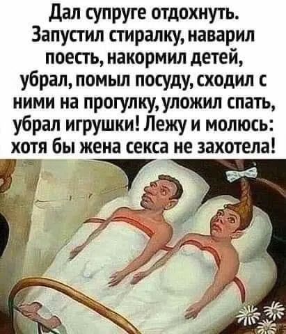 Дал супруге отдохнуть. Запустил стиралку, наварил поесть, накормил детей, убрал, помыл посуду, сходил с ними на прогулку, уложил спать, убрал игрушки! Лежу и молюсь: хотя бы жена секса не захотела!