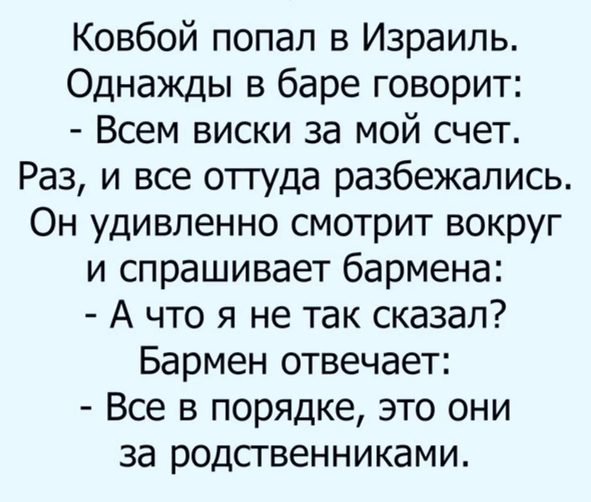 Ковбой попал в Израиль. Однажды в баре говорит: - Всем виски за мой счет. Раз, и все оттуда разбежались. Он удивленно смотрит вокруг и спрашивает бармена: - А что я не так сказал? Бармен отвечает: - Все в порядке, это они за родственниками.