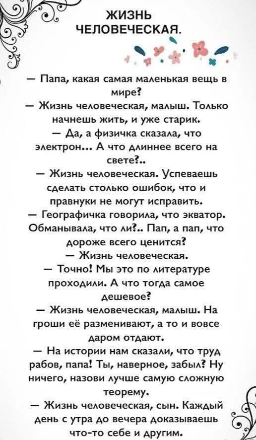 ЖИЗНЬ ЧЕЛОВЕЧЕСКАЯ.
– Папа, какая самая маленькая вещь в мире?
– Жизнь человеческая, малыш. Только начнешь жить, и уже старик.
– Да, а физичка сказала, что электрон... А что длиннее всего на свете?..
– Жизнь человеческая. Успеваешь сделать столько ошибок, что и правнуки не могут исправить.
– Географичка говорила, что экватор. Обманывала, что ли?.. 