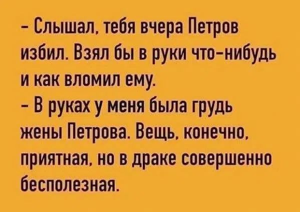 - Слышал, тебя вчера Петров избил. Взял бы в руки что-нибудь и как вломил ему.
- В руках у меня была грудь жены Петрова. Вещь, конечно, приятная, но в драке совершенно бесполезная.