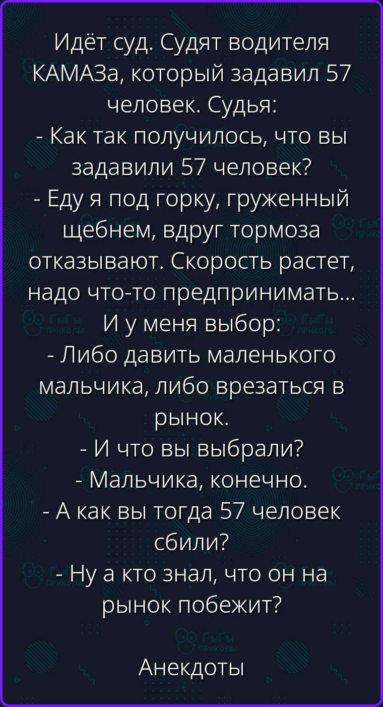 Идёт суд. Судят водителя КАМАЗа, который задавил 57 человек. Судья: - Как так получилось, что вы задавили 57 человек? - Еду я под горку, груженный щебнем, вдруг тормоза отказывают. Скорость растет, надо что-то предпринимать... И у меня выбор: - Либо давить маленького мальчика, либо врезаться в рынок. - И что вы выбрали? - Мальчика, конечно. - А как
