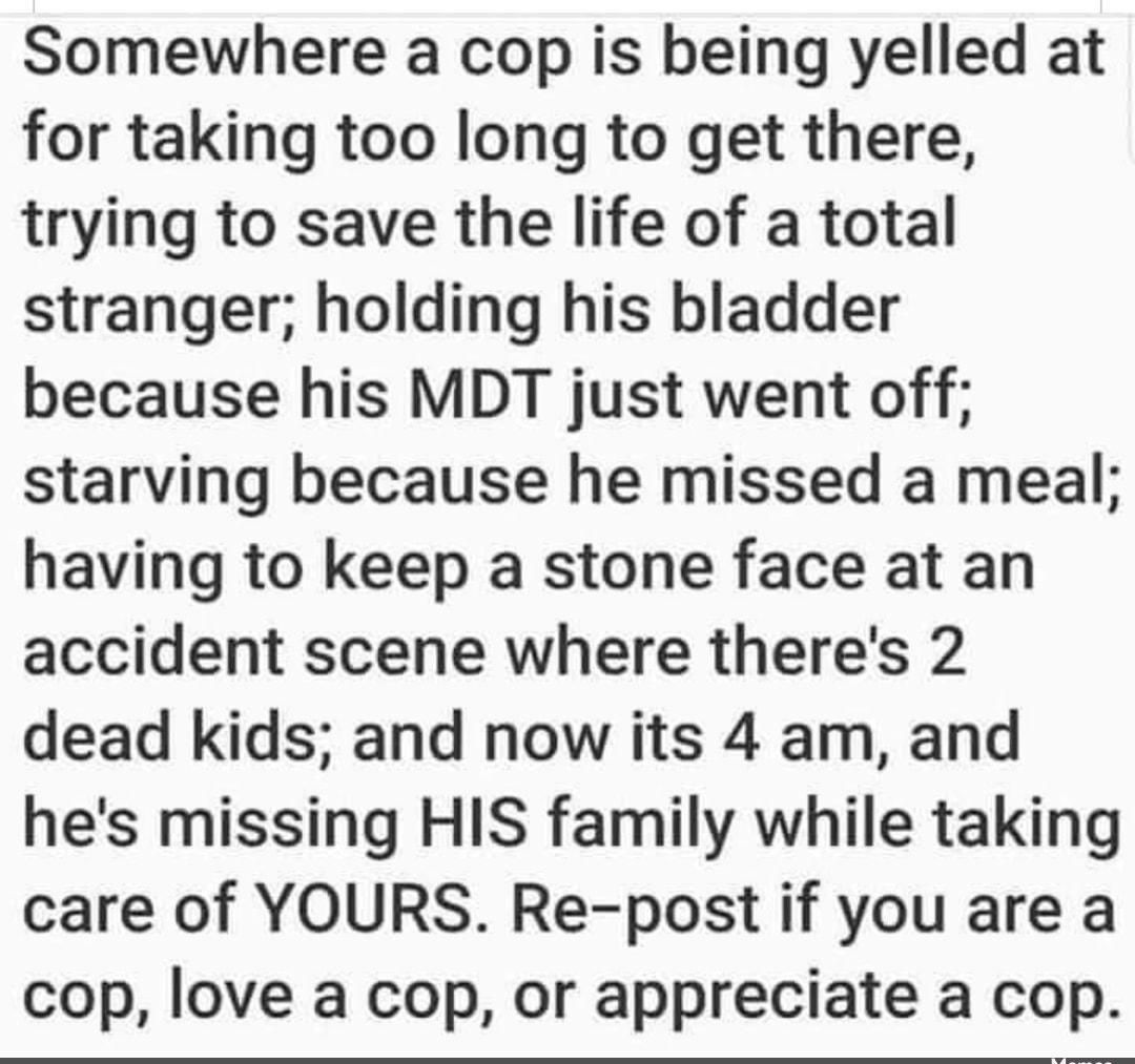 Somewhere a cop is being yelled at for taking too long to get there trying to save the life of a total stranger holding his bladder because his MDT just went off starving because he missed a meal having to keep a stone face at an accident scene where theres 2 dead kids and now its 4 am and hes missing HIS family while taking care of YOURS Re post if you are a cop love a cop or appreciate a cop