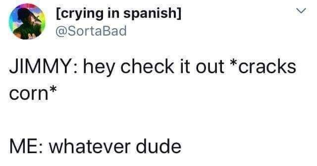crying in spanish L SortaBad JIMMY hey check it out cracks corn ME whatever dude