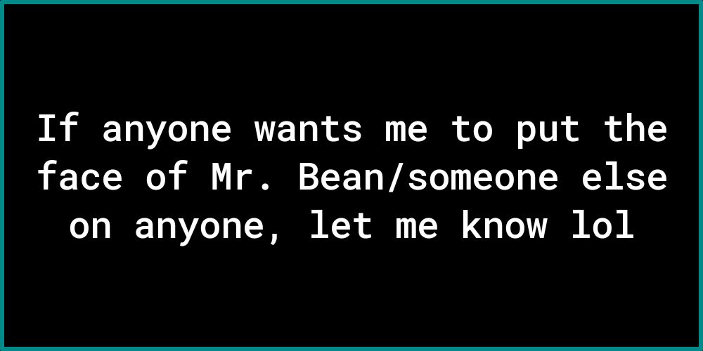 If anyone wants me to put the face of Mr Beansomeone else o1y 10Ye 1 W KY T 0 oV Ko
